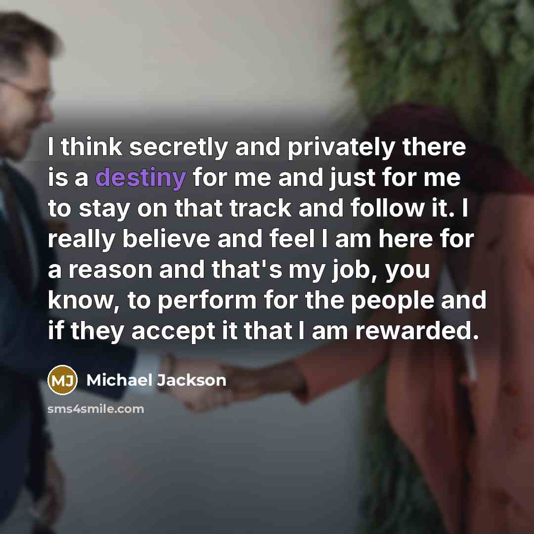 “I think secretly and privately there is a destiny for me and just for me to stay on that track and follow it. I really believe and feel I am here for a reason and that's my job, you know, to perform for the people and if they accept it that I am rewarded.” quote by Michael Jackson