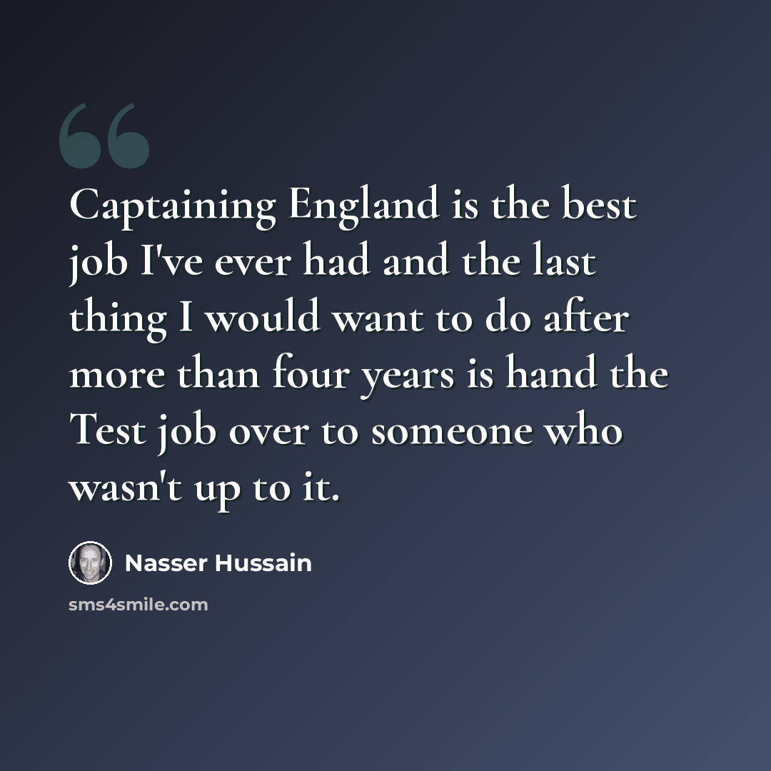 “Captaining England is the best job I've ever had and the last thing I would want to do after more than four years is hand the Test job over to someone who wasn't up to it.” quote by Nasser Hussain