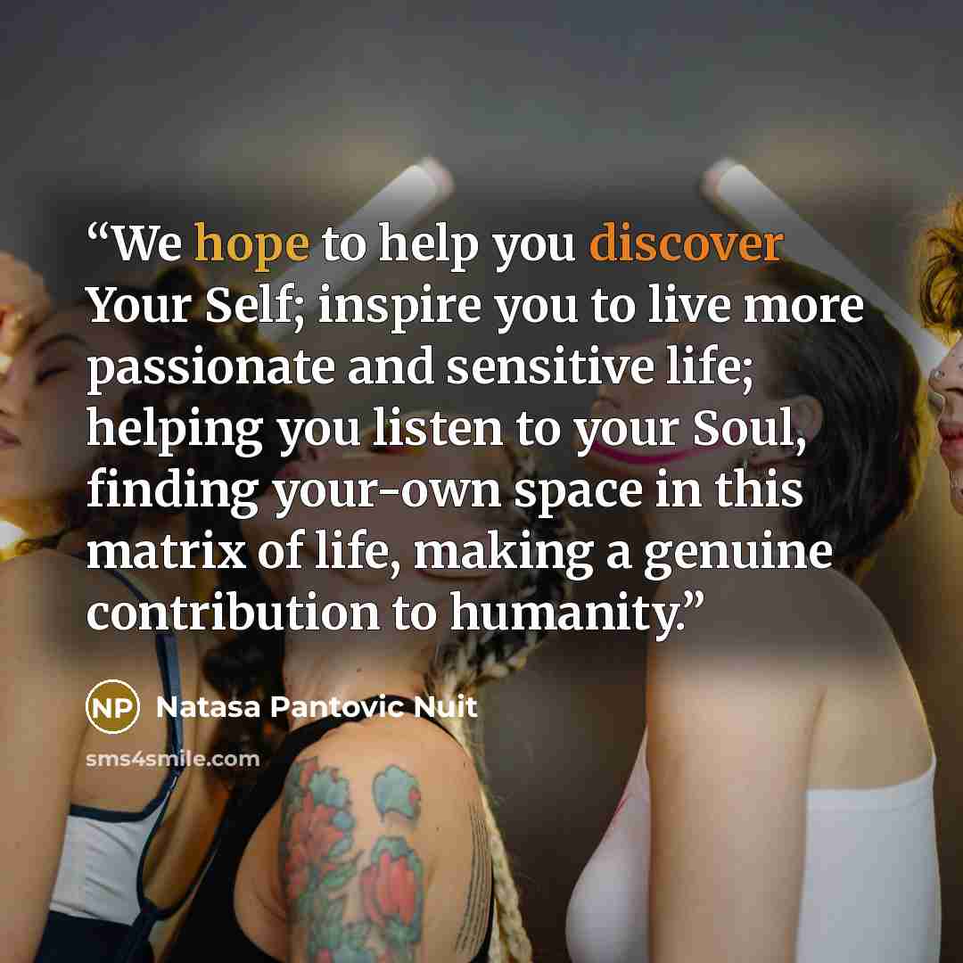 “We hope to help you discover Your Self; inspire you to live more passionate and sensitive life; helping you listen to your Soul, finding your-own space in this matrix of life, making a genuine contribution to humanity.” quote by Natasa Pantovic Nuit