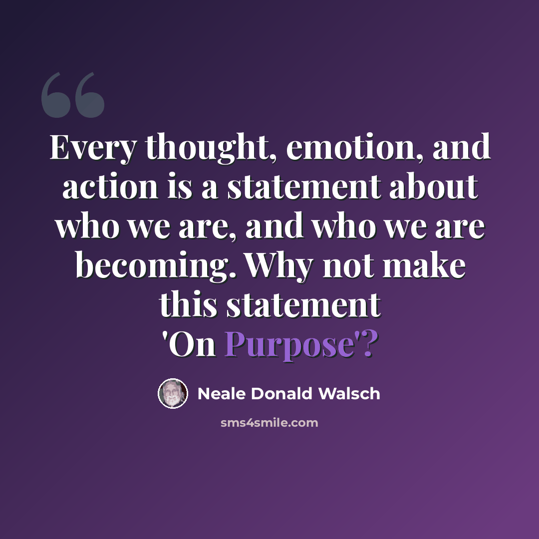 “Every thought, emotion, and action is a statement about who we are, and who we are becoming. Why not make this statement 'On Purpose'?” quote by Neale Donald Walsch