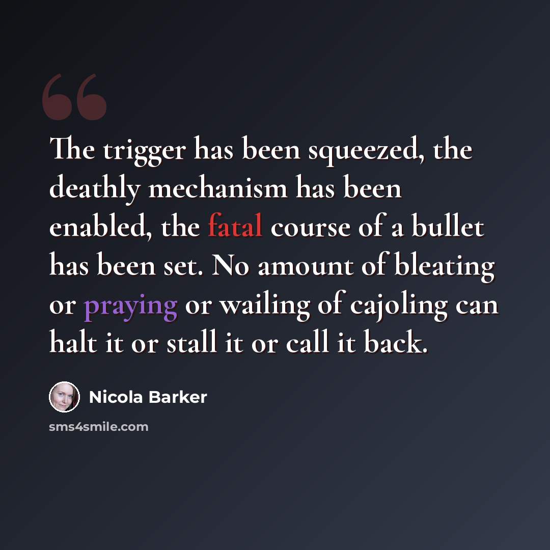 “The trigger has been squeezed, the deathly mechanism has been enabled, the fatal course of a bullet has been set. No amount of bleating or praying or wailing of cajoling can halt it or stall it or call it back.” quote by Nicola Barker