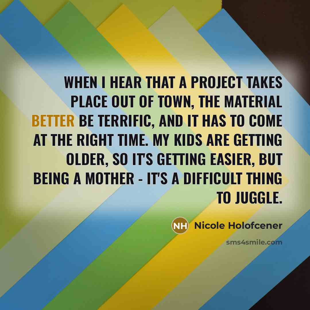 “When I hear that a project takes place out of town, the material better be terrific, and it has to come at the right time. My kids are getting older, so it's getting easier, but being a mother - it's a difficult thing to juggle.” quote by Nicole Holofcener