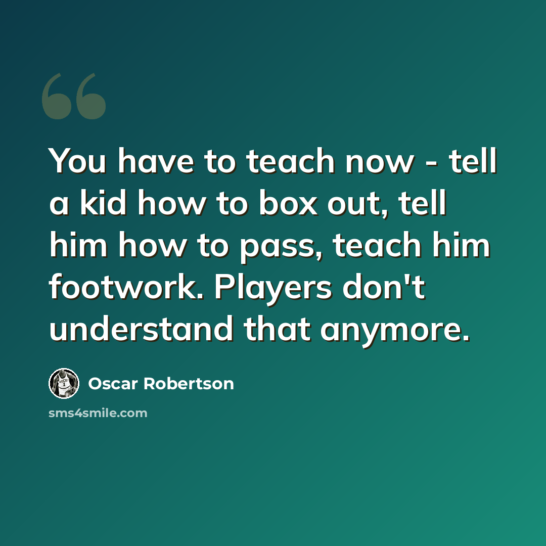“You have to teach now - tell a kid how to box out, tell him how to pass, teach him footwork. Players don't understand that anymore.” quote by Oscar Robertson