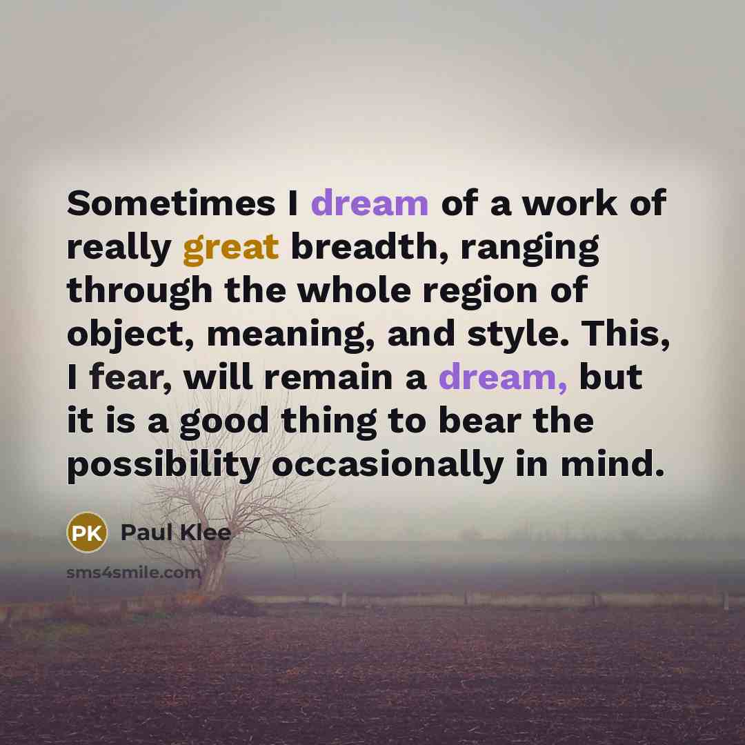 “Sometimes I dream of a work of really great breadth, ranging through the whole region of object, meaning, and style. This, I fear, will remain a dream, but it is a good thing to bear the possibility occasionally in mind.” quote by Paul Klee