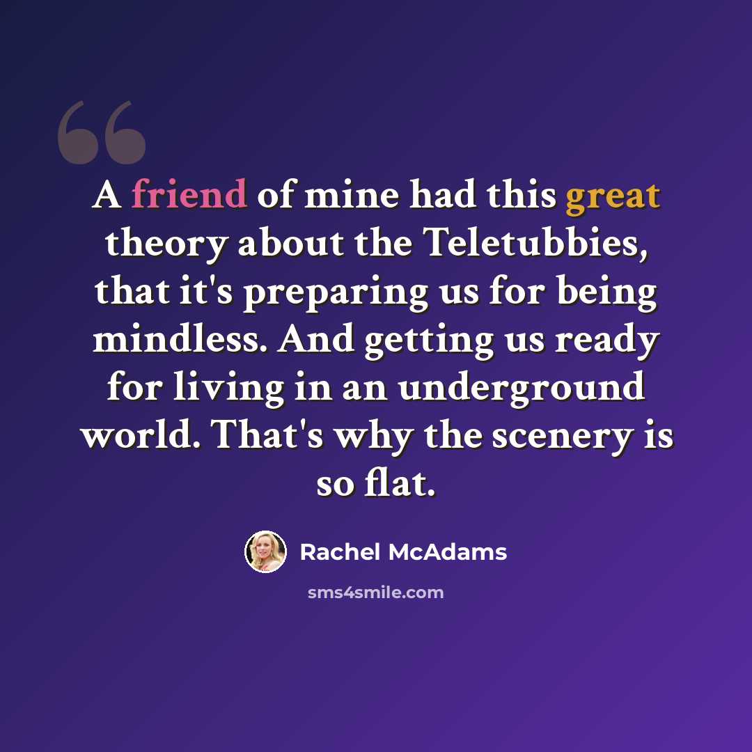 “A friend of mine had this great theory about the Teletubbies, that it's preparing us for being mindless. And getting us ready for living in an underground world. That's why the scenery is so flat.” quote by Rachel McAdams