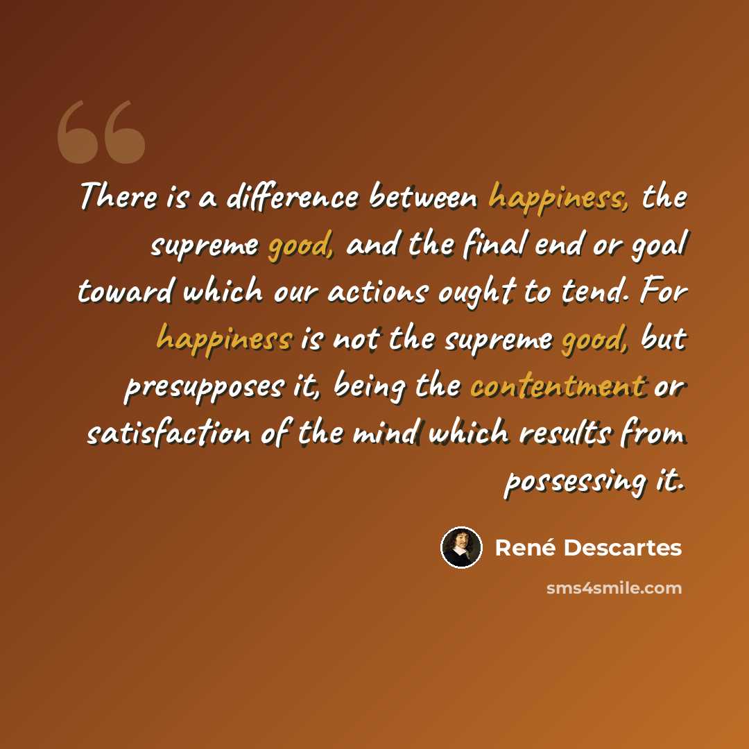 “There is a difference between happiness, the supreme good, and the final end or goal toward which our actions ought to tend. For happiness is not the supreme good, but presupposes it, being the contentment or satisfaction of the mind which results from possessing it.” quote by Rene Descartes