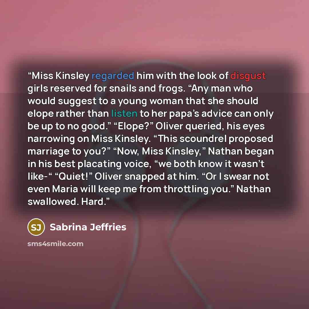 “Miss Kinsley regarded him with the look of disgust girls reserved for snails and frogs. “Any man who would suggest to a young woman that she should elope rather than listen to her papa’s advice can only be up to no good.” “Elope?” Oliver queried, his eyes narrowing on Miss Kinsley. “This scoundrel…” quote by Sabrina Jeffries