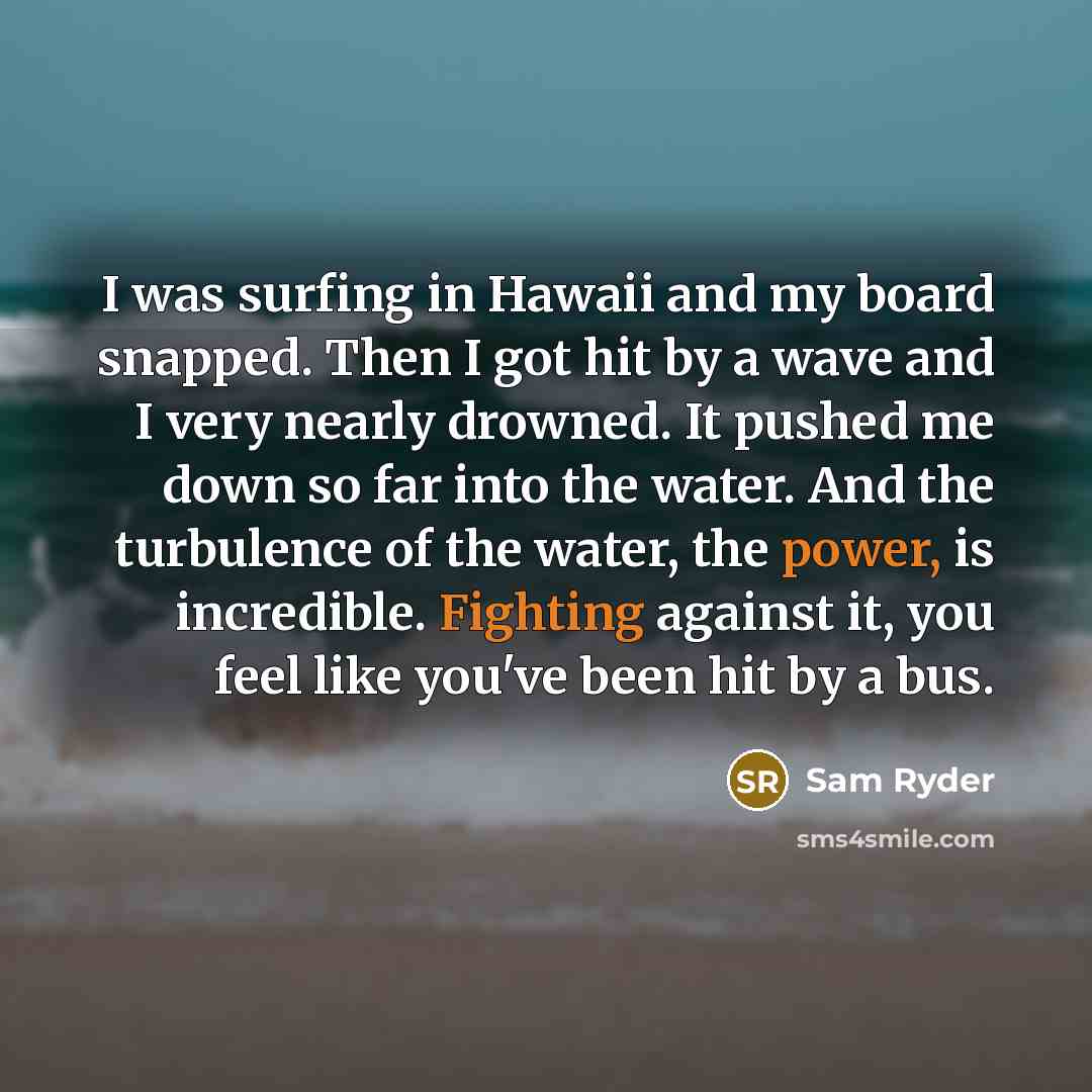 “I was surfing in Hawaii and my board snapped. Then I got hit by a wave and I very nearly drowned. It pushed me down so far into the water. And the turbulence of the water, the power, is incredible. Fighting against it, you feel like you've been hit by a bus.” quote by Sam Ryder