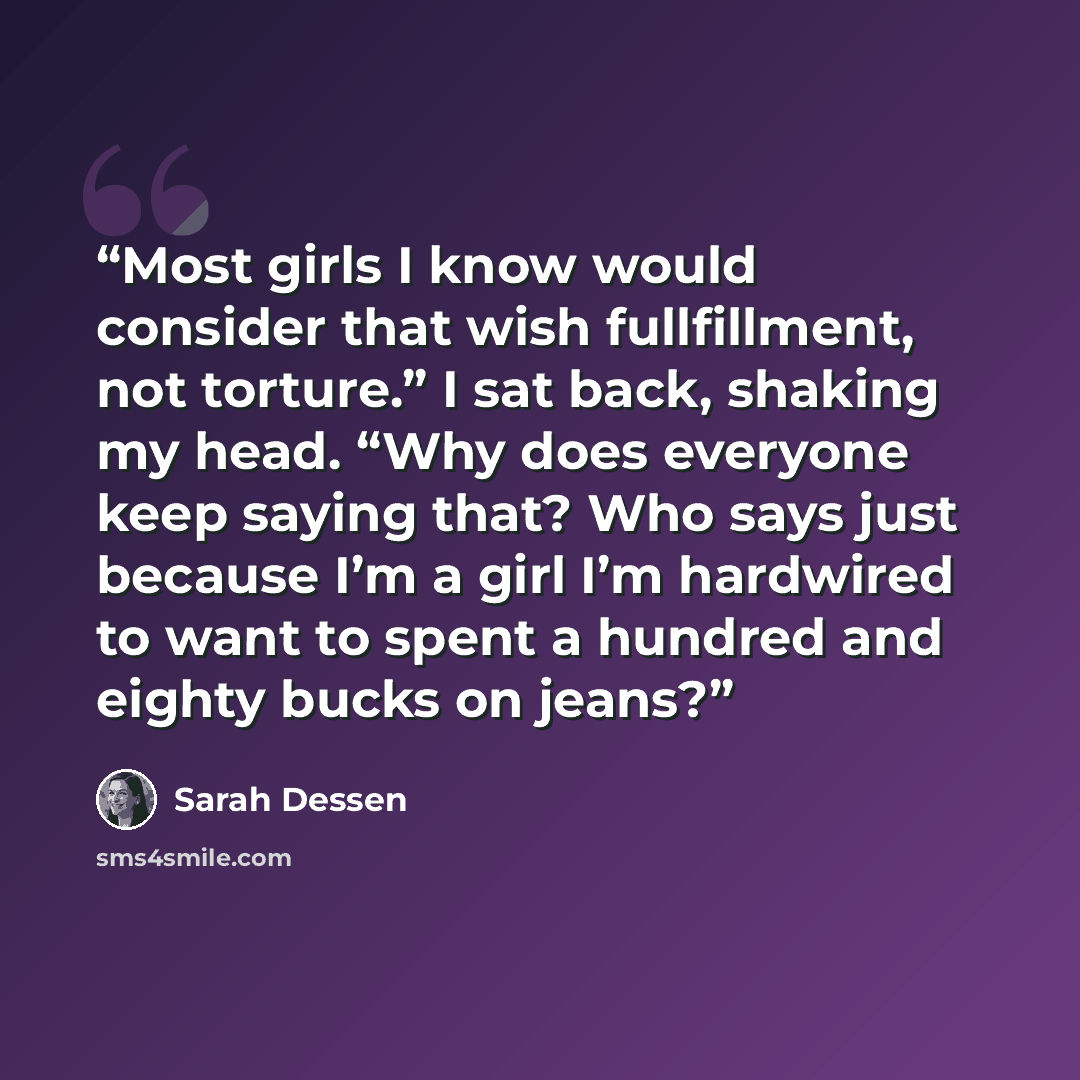 “Most girls I know would consider that wish fullfillment, not torture.” I sat back, shaking my head. “Why does everyone keep saying that? Who says just because I’m a girl I’m hardwired to want to spent a hundred and eighty bucks on jeans?” quote by Sarah Dessen
