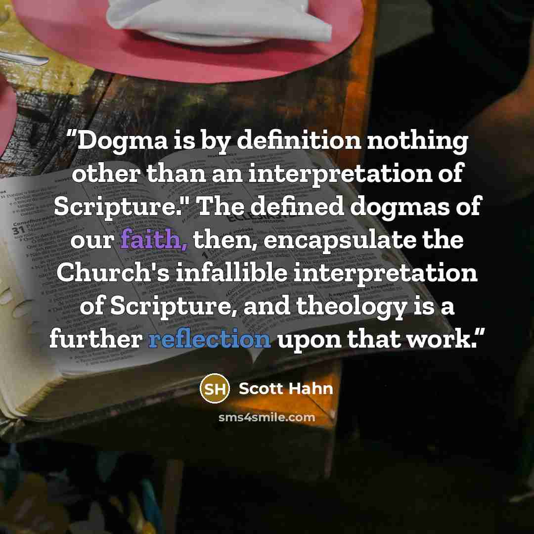 “Dogma is by definition nothing other than an interpretation of Scripture." The defined dogmas of our faith, then, encapsulate the Church's infallible interpretation of Scripture, and theology is a further reflection upon that work.” quote by Scott Hahn