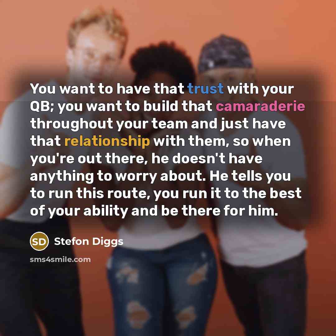 “You want to have that trust with your QB; you want to build that camaraderie throughout your team and just have that relationship with them, so when you're out there, he doesn't have anything to worry about. He tells you to run this route, you run it to the best of your ability and be there for him.” quote by Stefon Diggs