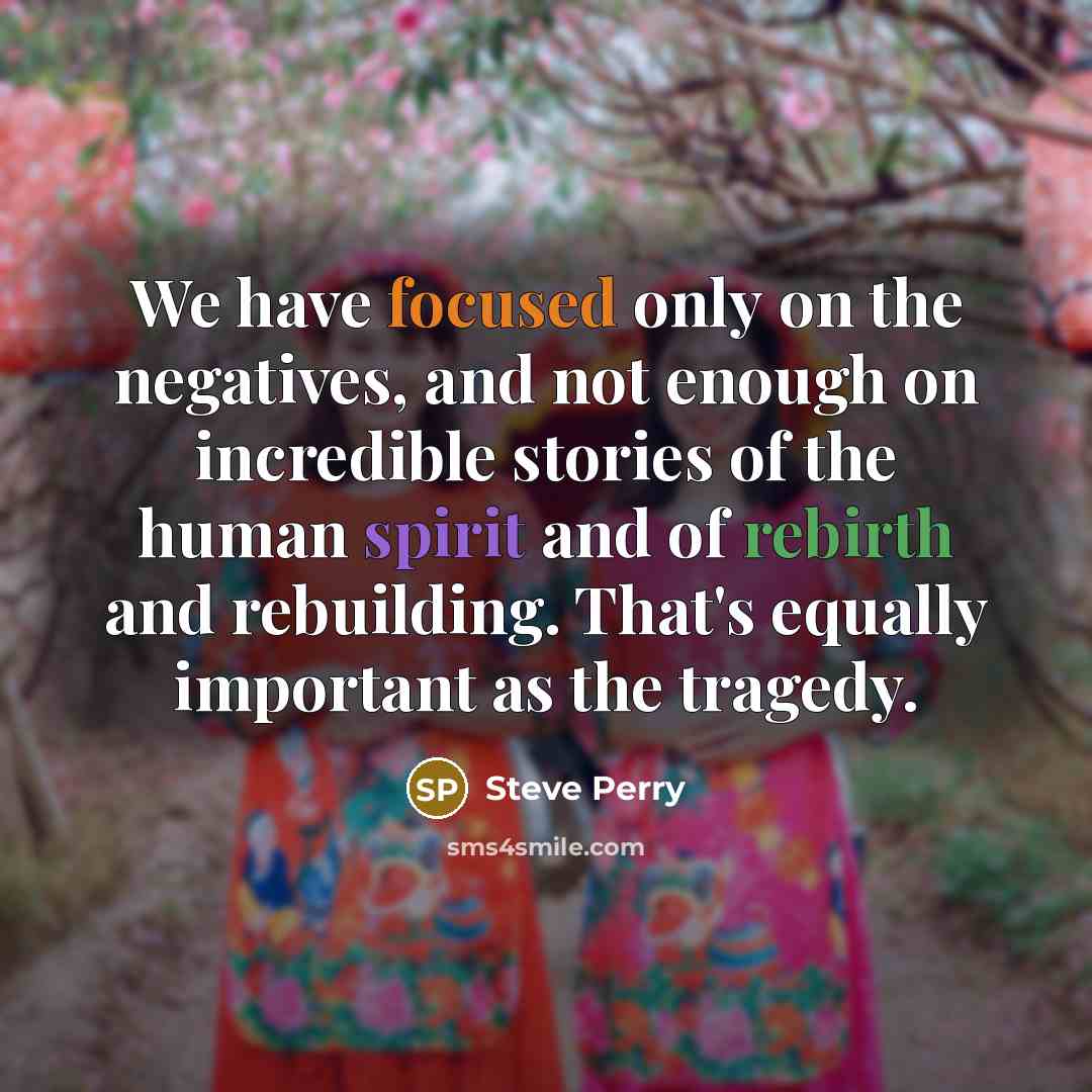 “We have focused only on the negatives, and not enough on incredible stories of the human spirit and of rebirth and rebuilding. That's equally important as the tragedy.” quote by Steve Perry
