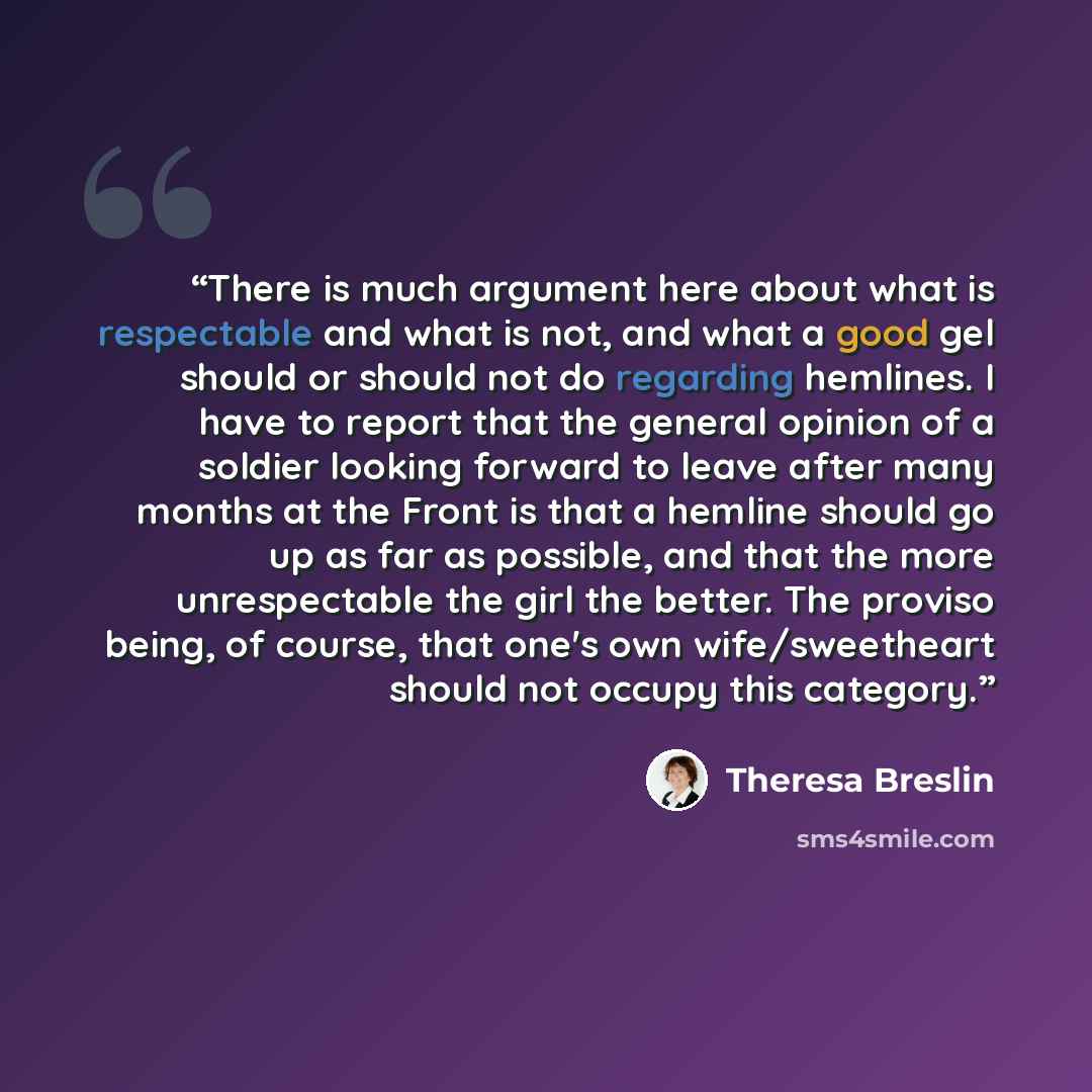 “There is much argument here about what is respectable and what is not, and what a good gel should or should not do regarding hemlines. I have to report that the general opinion of a soldier looking forward to leave after many months at the Front is that a hemline should go up as far as possible…” quote by Theresa Breslin