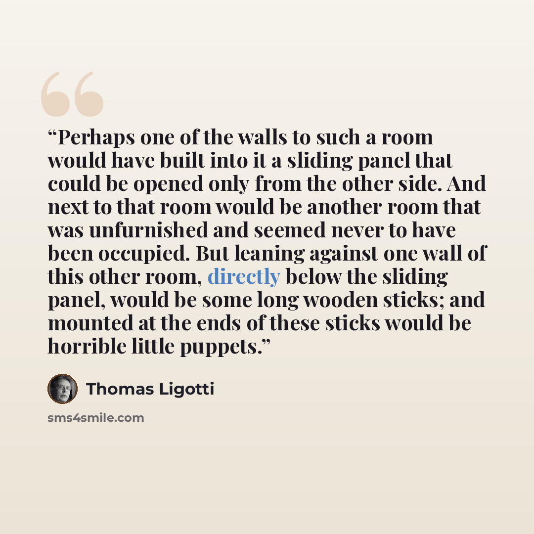 “Perhaps one of the walls to such a room would have built into it a sliding panel that could be opened only from the other side. And next to that room would be another room that was unfurnished and seemed never to have been occupied. But leaning against one wall of this other room, directly below…” quote by Thomas Ligotti