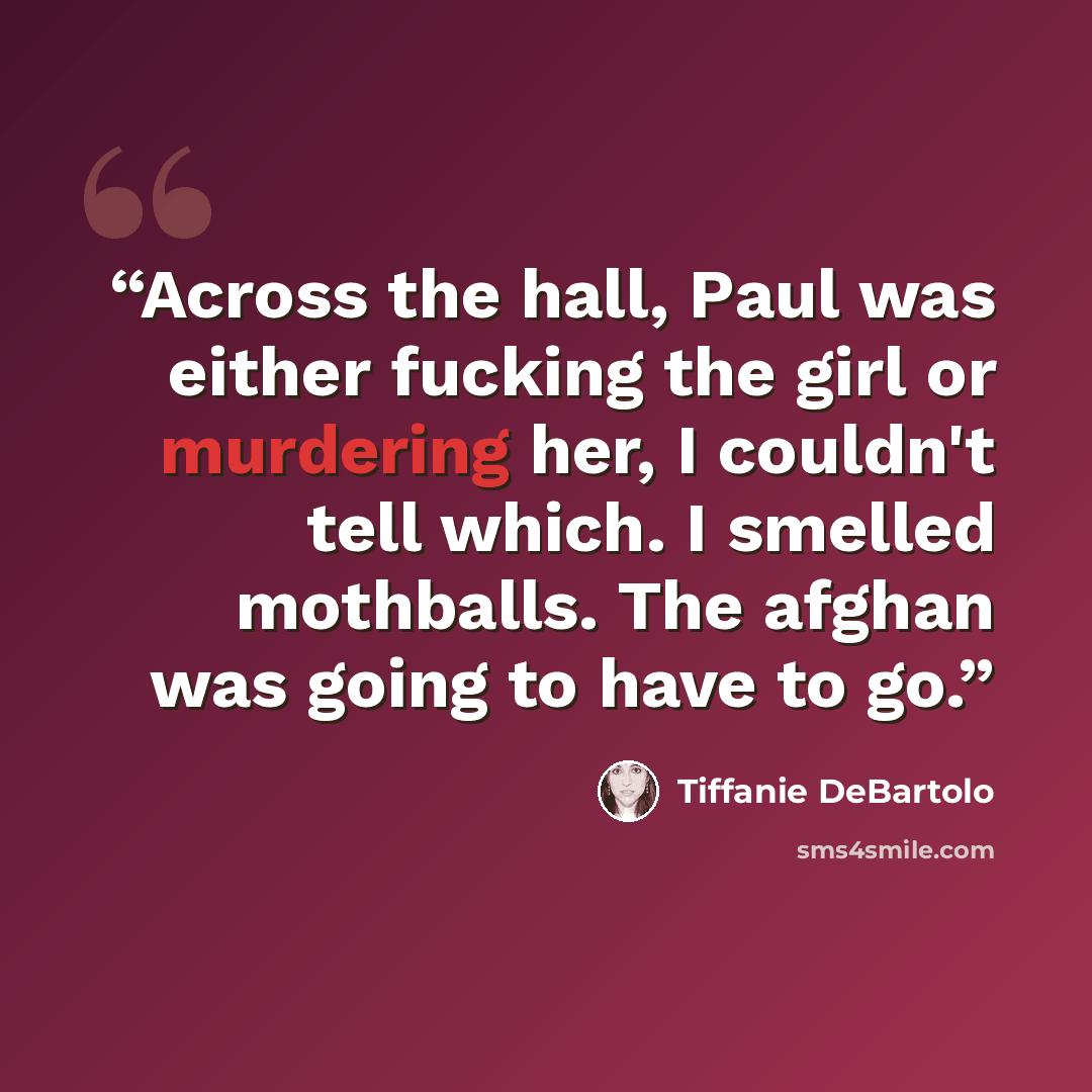 “Across the hall, Paul was either fucking the girl or murdering her, I couldn't tell which. I smelled mothballs. The afghan was going to have to go.” quote by Tiffanie DeBartolo
