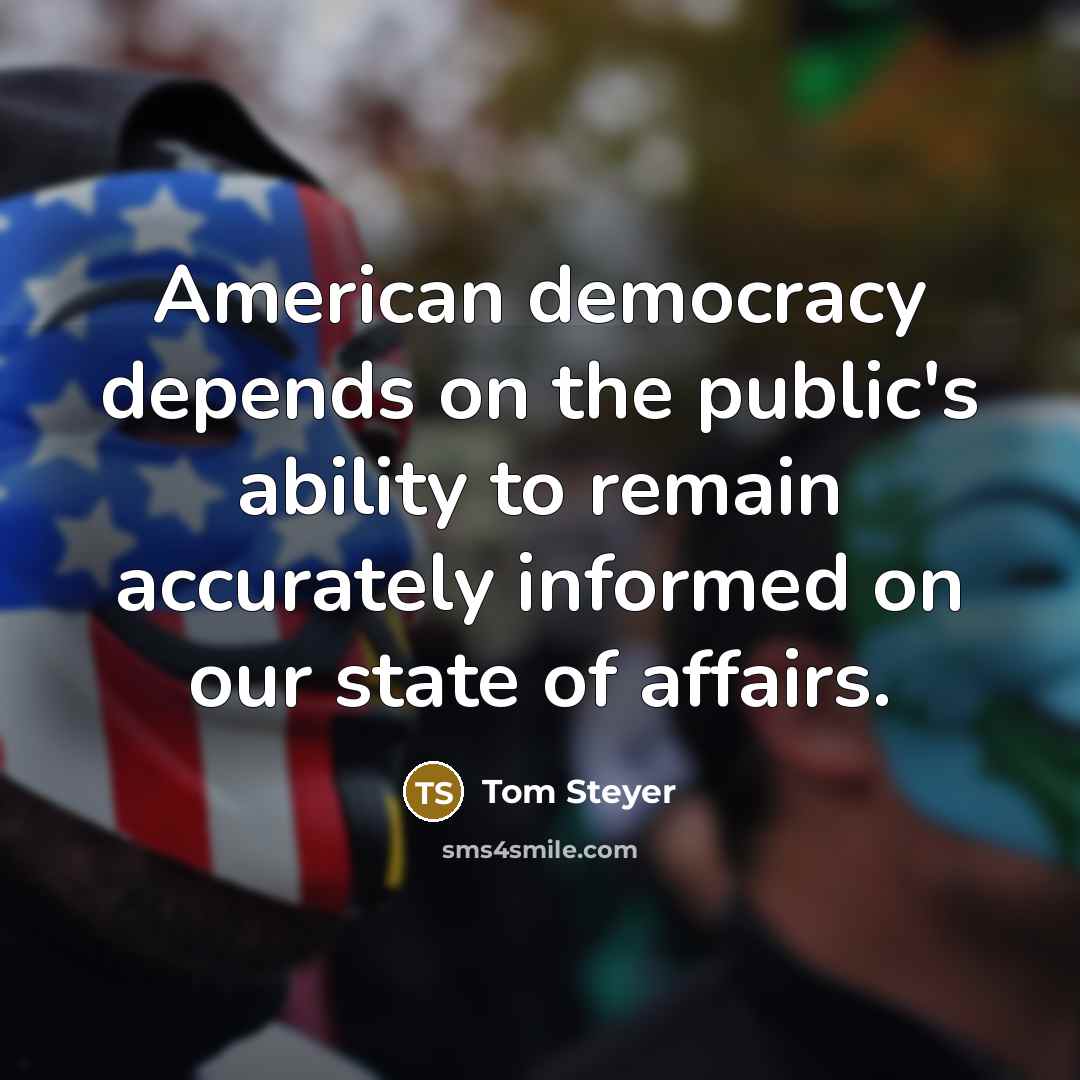 “American democracy depends on the public's ability to remain accurately informed on our state of affairs.” quote by Tom Steyer