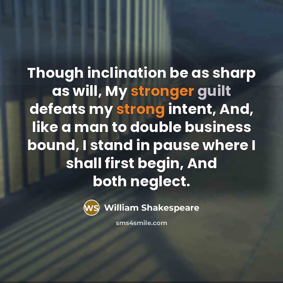 “Though inclination be as sharp as will, My stronger guilt defeats my strong intent, And, like a man to double business bound, I stand in pause where I shall first begin, And both neglect.” quote by William Shakespeare