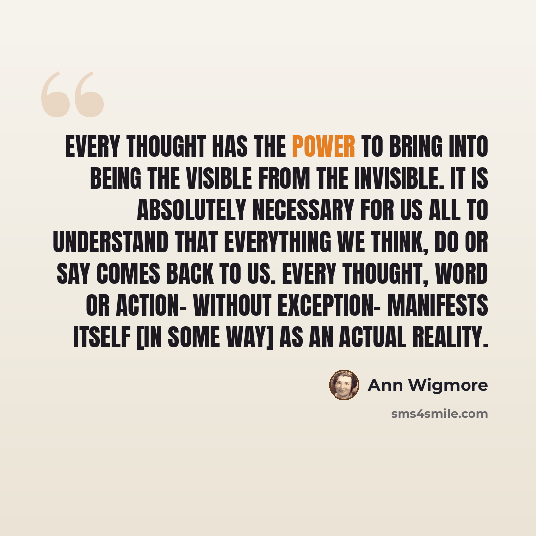 “Every thought has the power to bring into being the visible from the invisible. It is absolutely necessary for us all to understand that everything we think, do or say comes back to us. Every thought, word or action- without exception- manifests itself [in some way] as an actual reality.” quote by Ann Wigmore