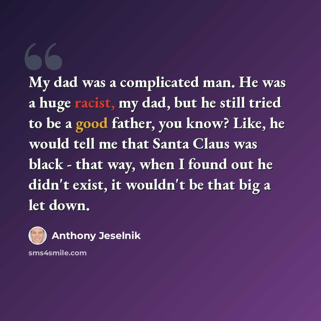 “My dad was a complicated man. He was a huge racist, my dad, but he still tried to be a good father, you know? Like, he would tell me that Santa Claus was black - that way, when I found out he didn't exist, it wouldn't be that big a let down.” quote by Anthony Jeselnik