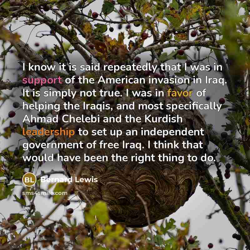 “I know it is said repeatedly that I was in support of the American invasion in Iraq. It is simply not true. I was in favor of helping the Iraqis, and most specifically Ahmad Chelebi and the Kurdish leadership to set up an independent government of free Iraq. I think that would have been the right…” quote by Bernard Lewis