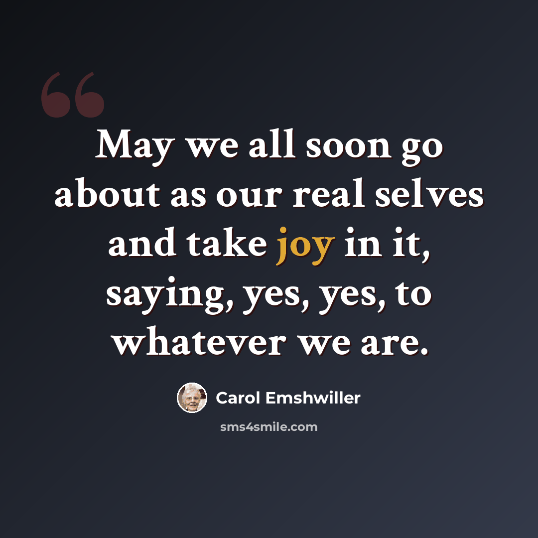 “May we all soon go about as our real selves and take joy in it, saying, yes, yes, to whatever we are.” quote by Carol Emshwiller