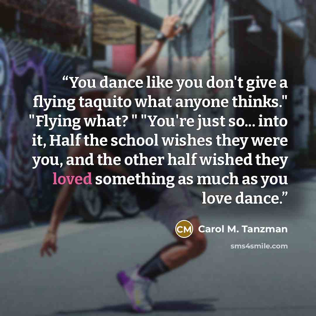 “You dance like you don't give a flying taquito what anyone thinks." "Flying what? " "You're just so... into it, Half the school wishes they were you, and the other half wished they loved something as much as you love dance.” quote by Carol M. Tanzman