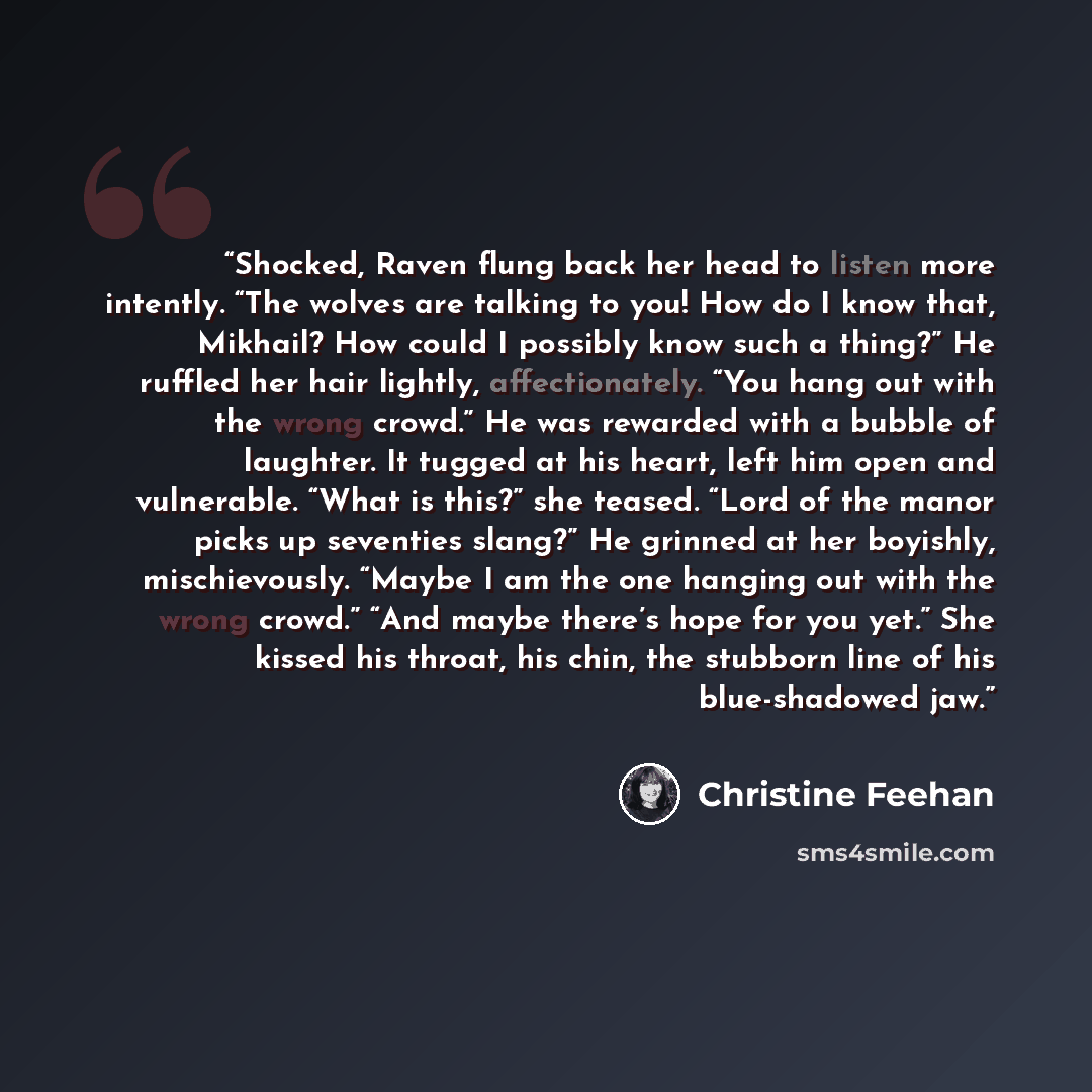 “Shocked, Raven flung back her head to listen more intently. “The wolves are talking to you! How do I know that, Mikhail? How could I possibly know such a thing?” He ruffled her hair lightly, affectionately. “You hang out with the wrong crowd.” He was rewarded with a bubble of laughter. It tugged…” quote by Christine Feehan
