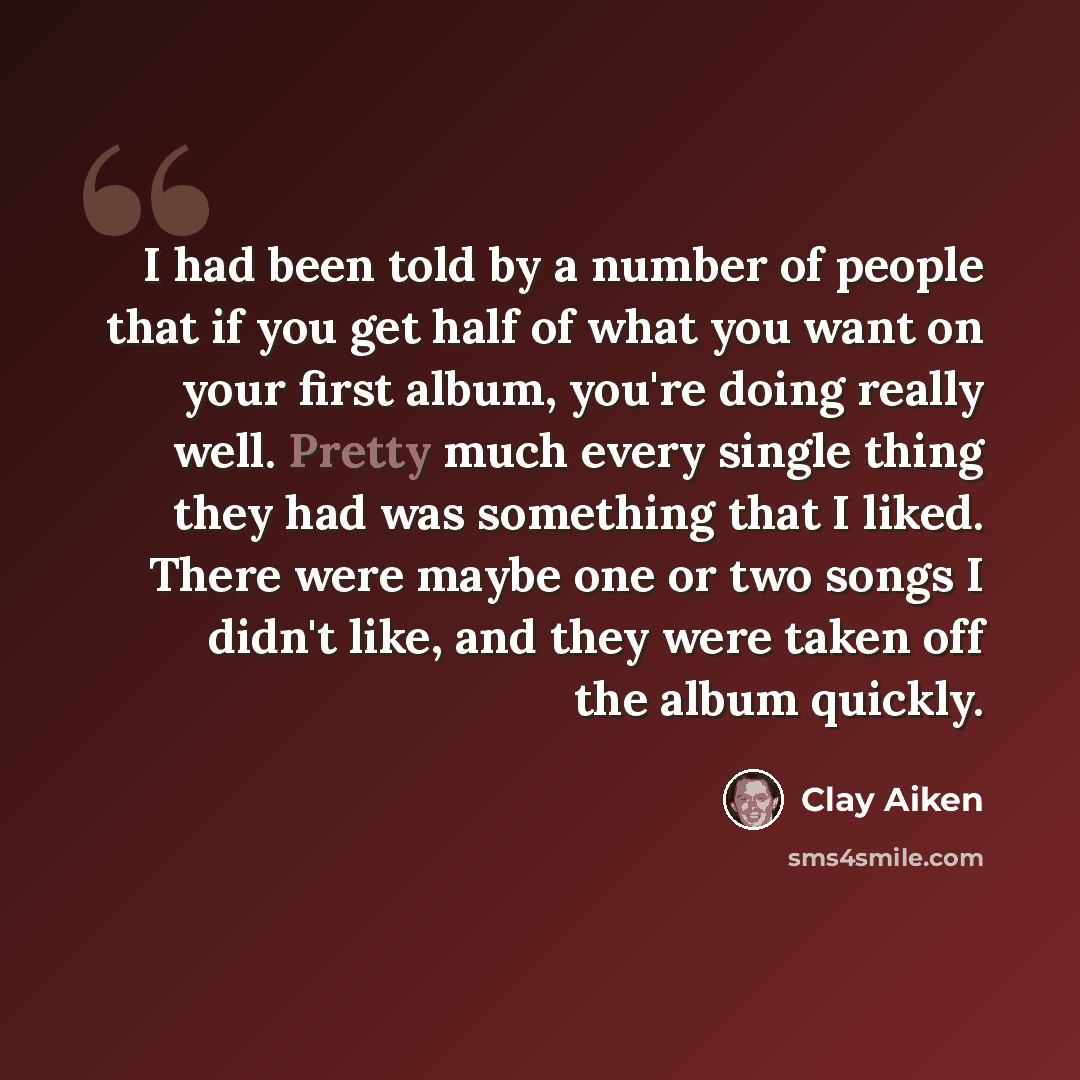 “I had been told by a number of people that if you get half of what you want on your first album, you're doing really well. Pretty much every single thing they had was something that I liked. There were maybe one or two songs I didn't like, and they were taken off the album quickly.” quote by Clay Aiken