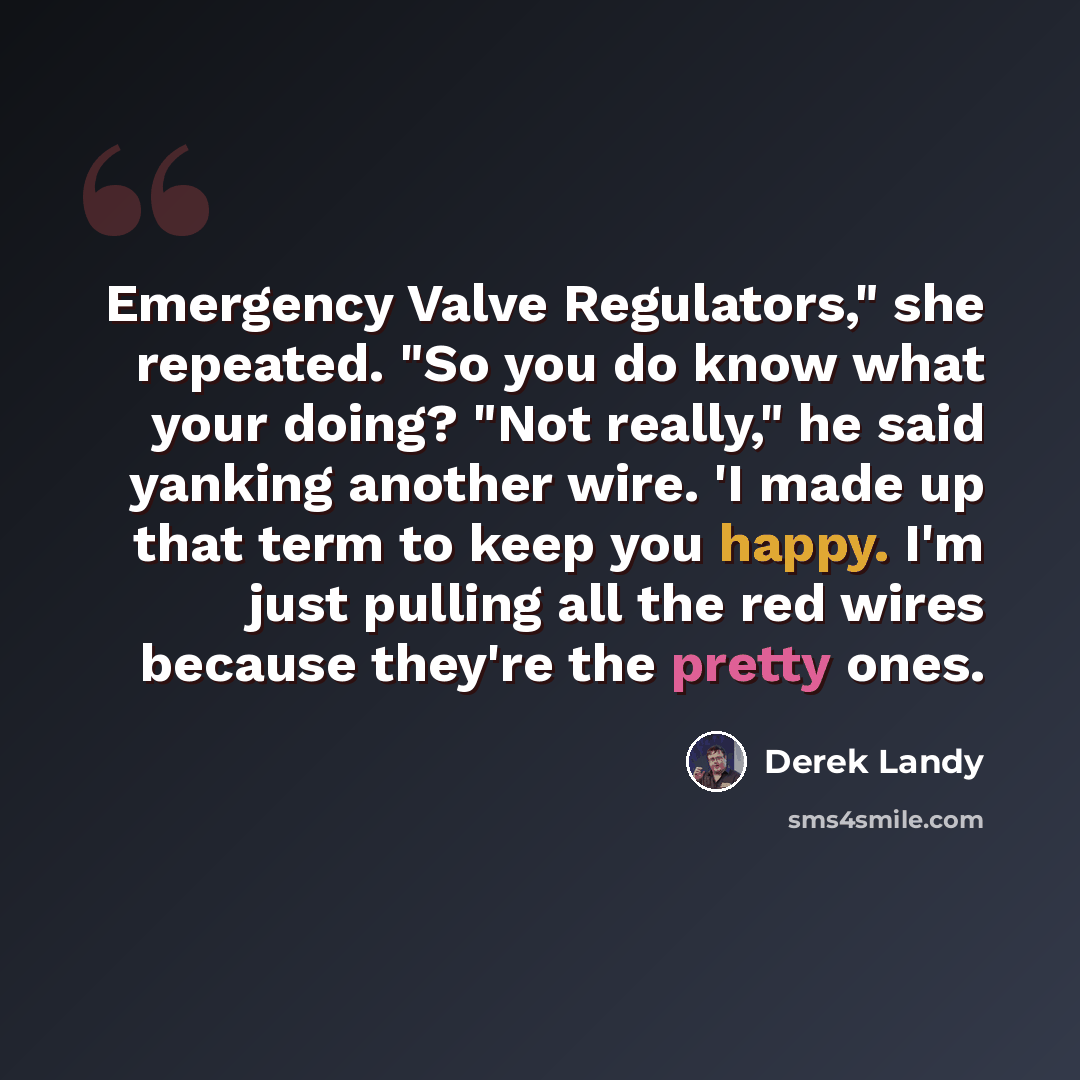 “Emergency Valve Regulators," she repeated. "So you do know what your doing? "Not really," he said yanking another wire. 'I made up that term to keep you happy. I'm just pulling all the red wires because they're the pretty ones.” quote by Derek Landy