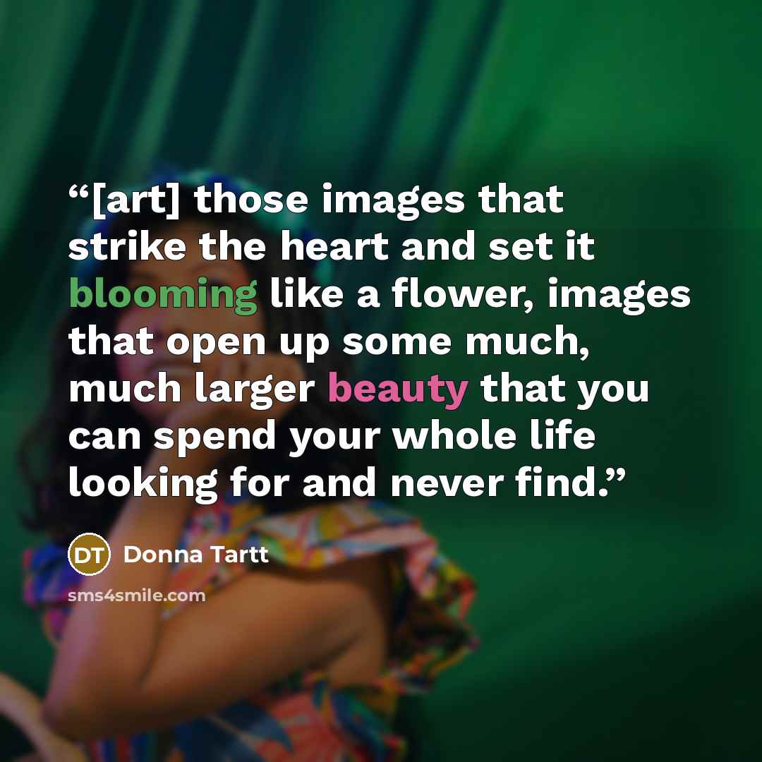 “[art] those images that strike the heart and set it blooming like a flower, images that open up some much, much larger beauty that you can spend your whole life looking for and never find.” quote by Donna Tartt