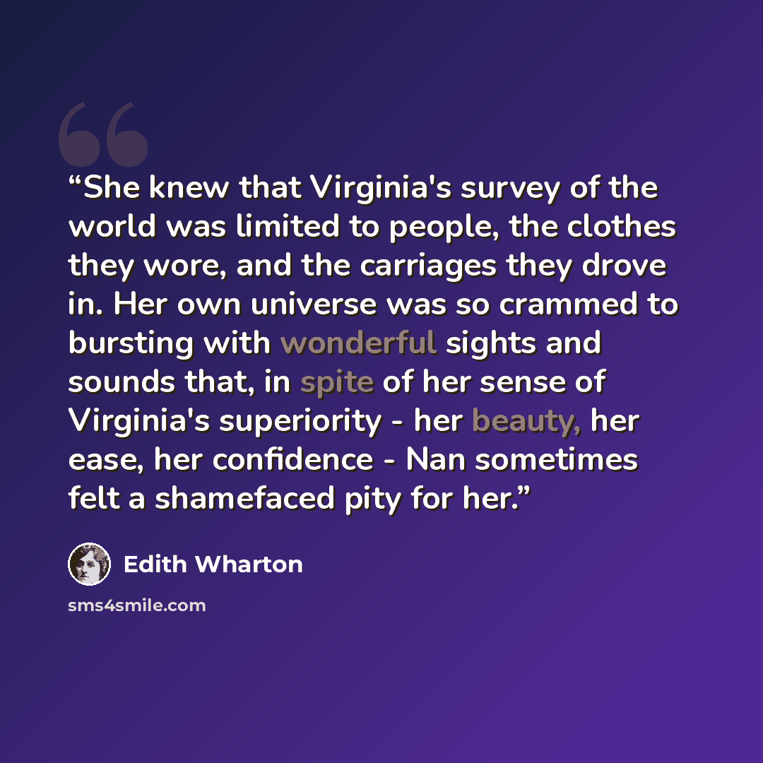 “She knew that Virginia's survey of the world was limited to people, the clothes they wore, and the carriages they drove in. Her own universe was so crammed to bursting with wonderful sights and sounds that, in spite of her sense of Virginia's superiority - her beauty, her ease, her confidence…” quote by Edith Wharton
