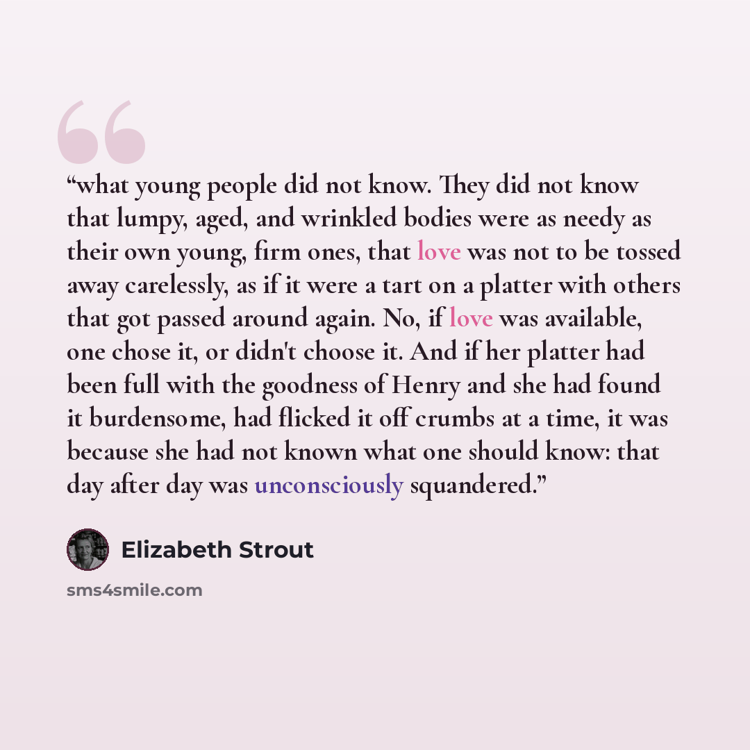 “what young people did not know. They did not know that lumpy, aged, and wrinkled bodies were as needy as their own young, firm ones, that love was not to be tossed away carelessly, as if it were a tart on a platter with others that got passed around again. No, if love was available, one chose it…” quote by Elizabeth Strout