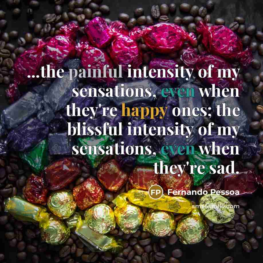 “...the painful intensity of my sensations, even when they're happy ones; the blissful intensity of my sensations, even when they're sad.” quote by Fernando Pessoa