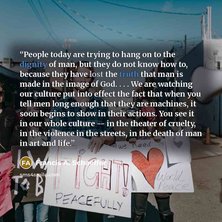 “People today are trying to hang on to the dignity of man, but they do not know how to, because they have lost the truth that man is made in the image of God. . . . We are watching our culture put into effect the fact that when you tell men long enough that they are machines, it soon begins to show…” quote by Francis A. Schaeffer