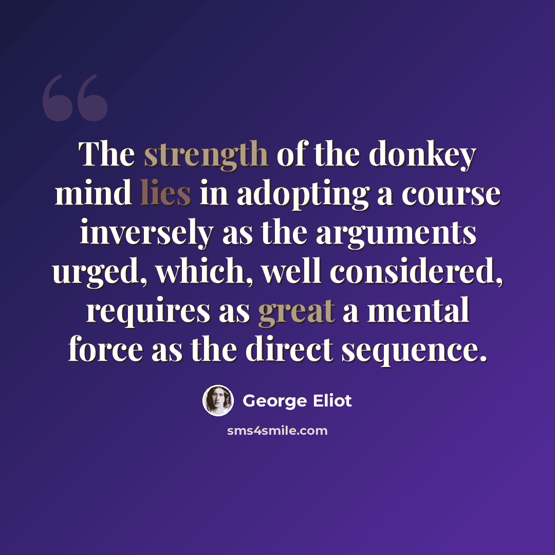 “The strength of the donkey mind lies in adopting a course inversely as the arguments urged, which, well considered, requires as great a mental force as the direct sequence.” quote by George Eliot