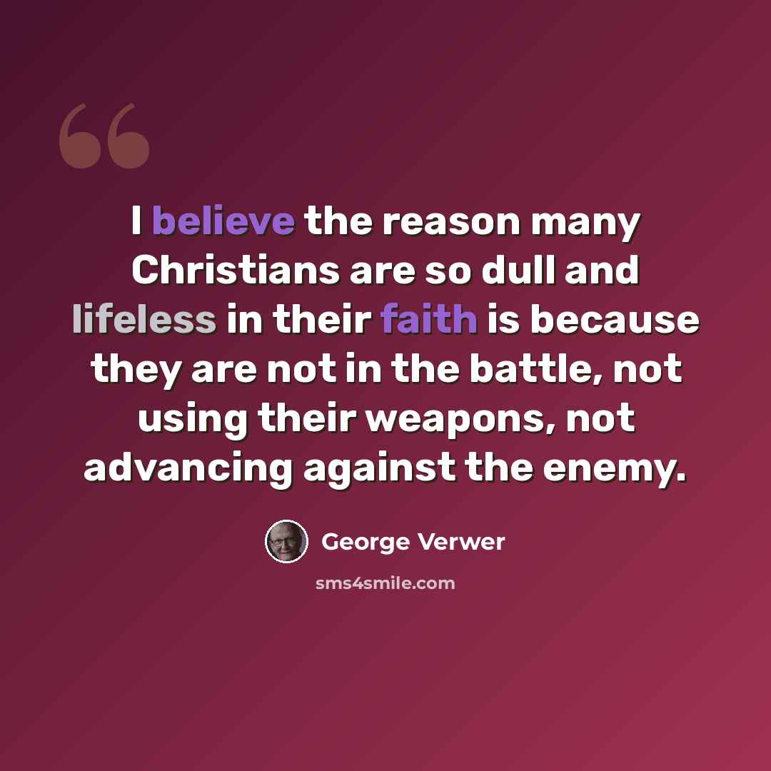 “I believe the reason many Christians are so dull and lifeless in their faith is because they are not in the battle, not using their weapons, not advancing against the enemy.” quote by George Verwer