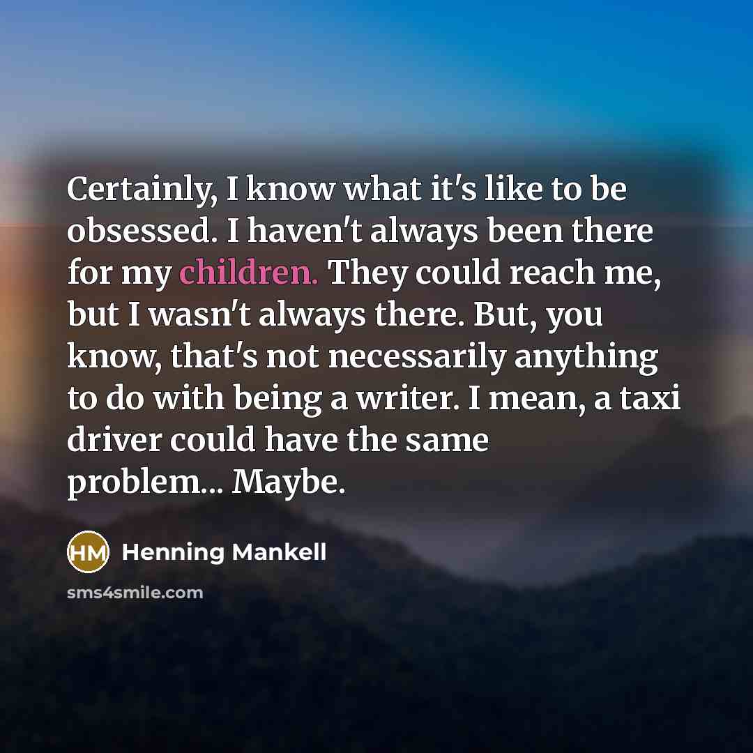 “Certainly, I know what it's like to be obsessed. I haven't always been there for my children. They could reach me, but I wasn't always there. But, you know, that's not necessarily anything to do with being a writer. I mean, a taxi driver could have the same problem... Maybe.” quote by Henning Mankell