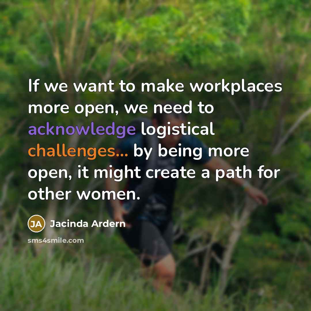 “If we want to make workplaces more open, we need to acknowledge logistical challenges... by being more open, it might create a path for other women.” quote by Jacinda Ardern
