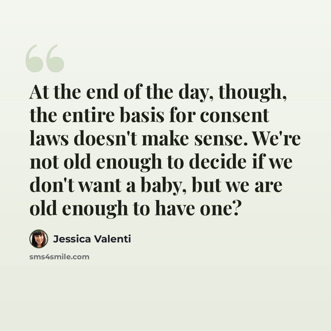 “At the end of the day, though, the entire basis for consent laws doesn't make sense. We're not old enough to decide if we don't want a baby, but we are old enough to have one?” quote by Jessica Valenti