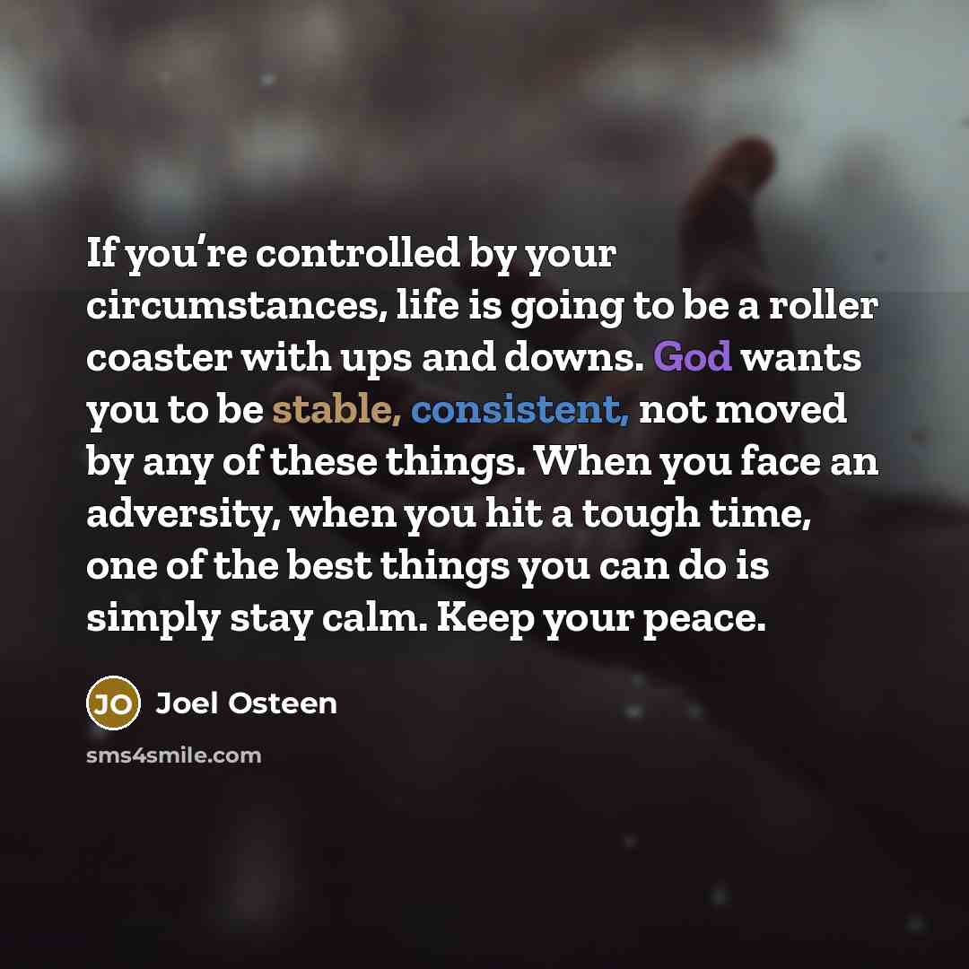 “If you’re controlled by your circumstances, life is going to be a roller coaster with ups and downs. God wants you to be stable, consistent, not moved by any of these things. When you face an adversity, when you hit a tough time, one of the best things you can do is simply stay calm. Keep your…” quote by Joel Osteen