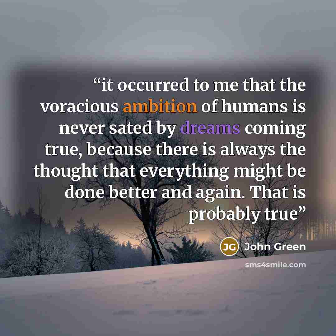 “it occurred to me that the voracious ambition of humans is never sated by dreams coming true, because there is always the thought that everything might be done better and again. That is probably true” quote by John Green