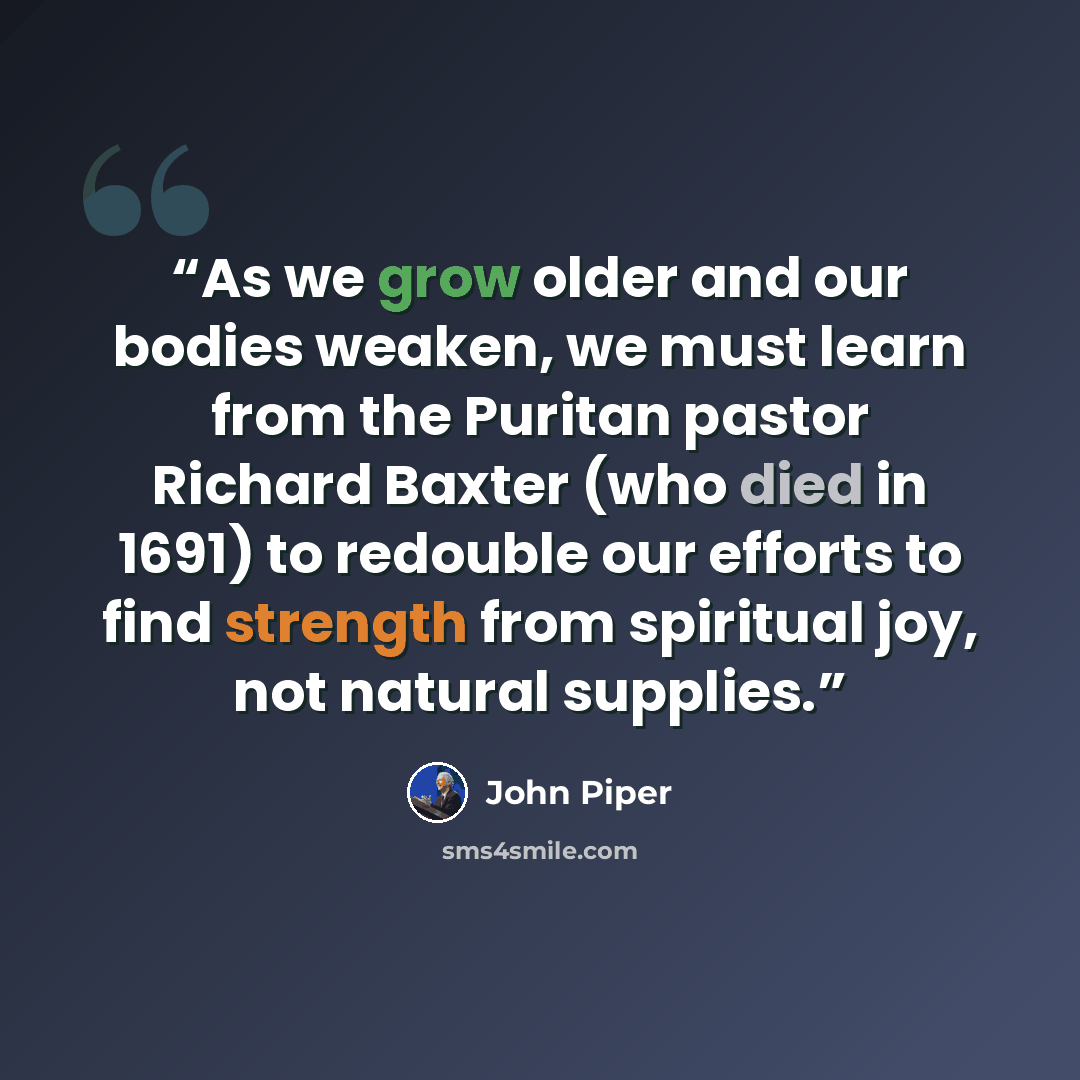 “As we grow older and our bodies weaken, we must learn from the Puritan pastor Richard Baxter (who died in 1691) to redouble our efforts to find strength from spiritual joy, not natural supplies.” quote by John Piper