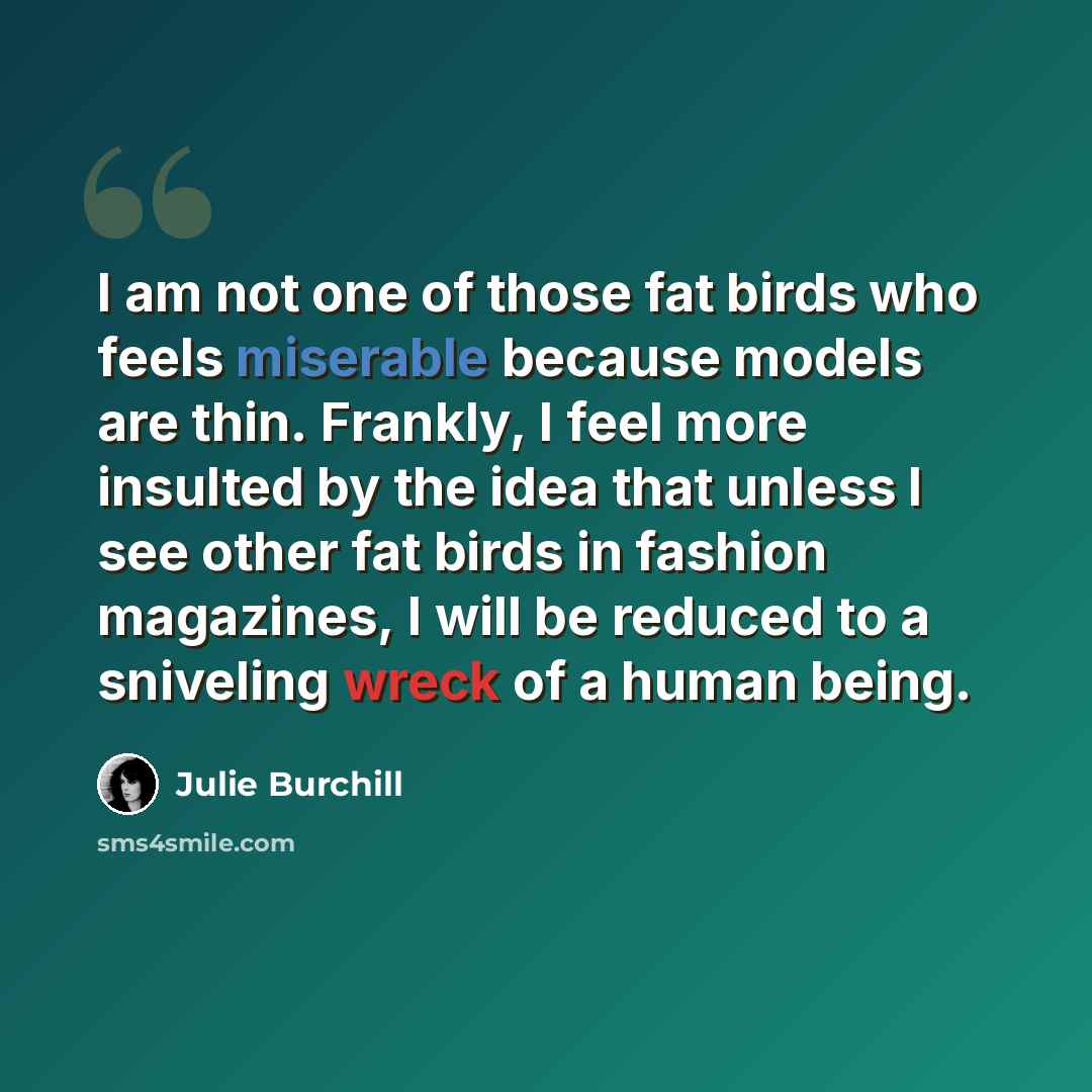 “I am not one of those fat birds who feels miserable because models are thin. Frankly, I feel more insulted by the idea that unless I see other fat birds in fashion magazines, I will be reduced to a sniveling wreck of a human being.” quote by Julie Burchill