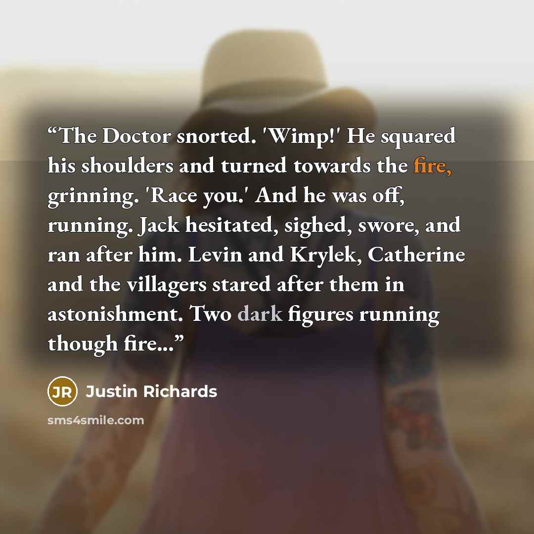 “The Doctor snorted. 'Wimp!' He squared his shoulders and turned towards the fire, grinning. 'Race you.' And he was off, running. Jack hesitated, sighed, swore, and ran after him. Levin and Krylek, Catherine and the villagers stared after them in astonishment. Two dark figures running though fire...” quote by Justin Richards