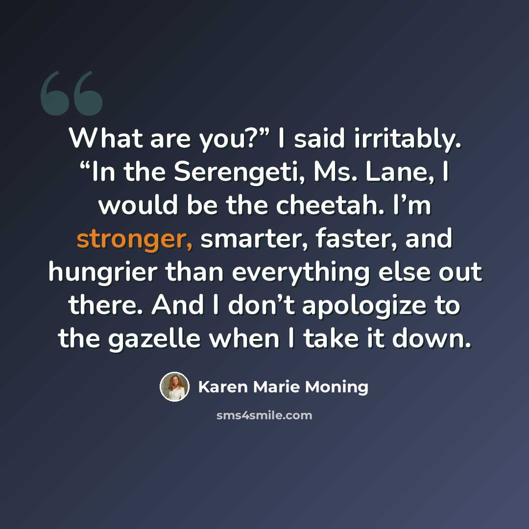 “What are you?” I said irritably. “In the Serengeti, Ms. Lane, I would be the cheetah. I’m stronger, smarter, faster, and hungrier than everything else out there. And I don’t apologize to the gazelle when I take it down.” quote by Karen Marie Moning
