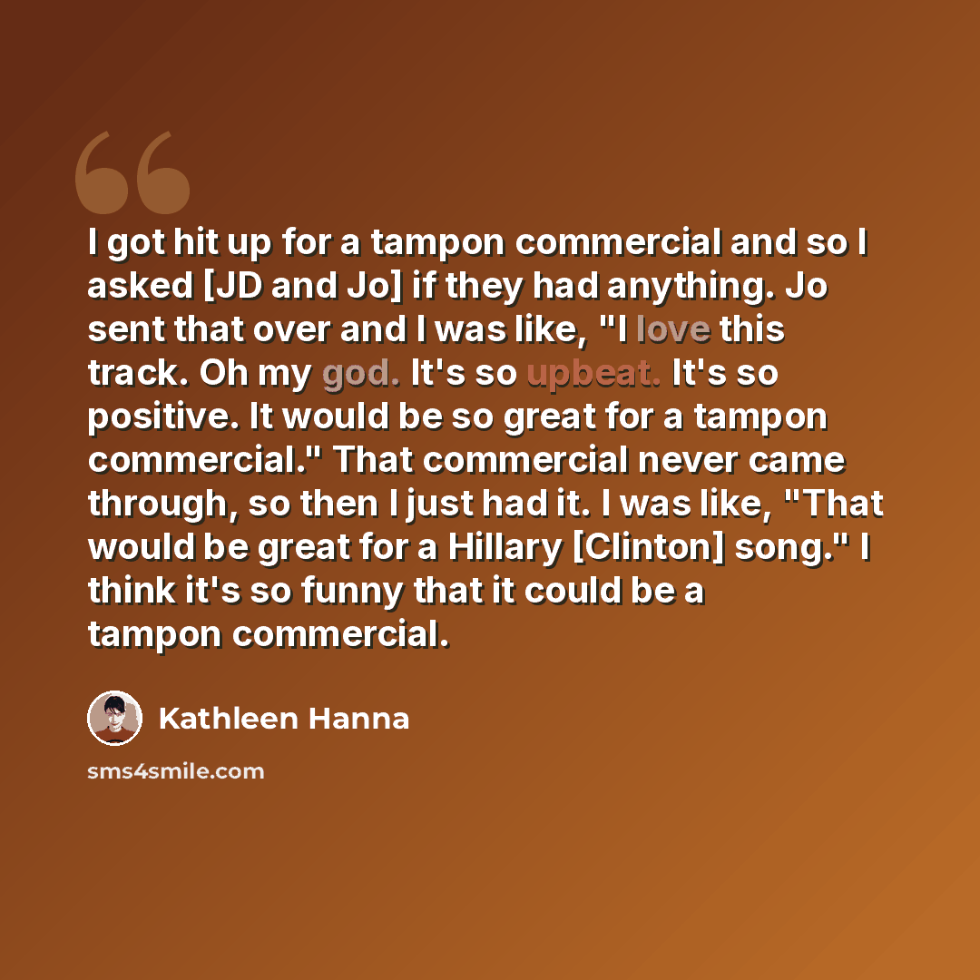 “I got hit up for a tampon commercial and so I asked [JD and Jo] if they had anything. Jo sent that over and I was like, "I love this track. Oh my god. It's so upbeat. It's so positive. It would be so great for a tampon commercial." That commercial never came through, so then I just had it. I was…” quote by Kathleen Hanna