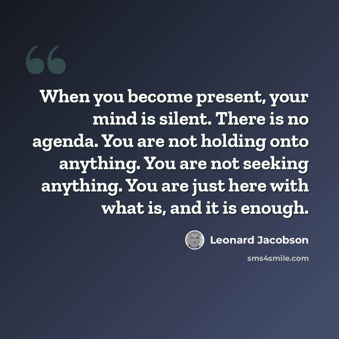 “When you become present, your mind is silent. There is no agenda. You are not holding onto anything. You are not seeking anything. You are just here with what is, and it is enough.” quote by Leonard Jacobson