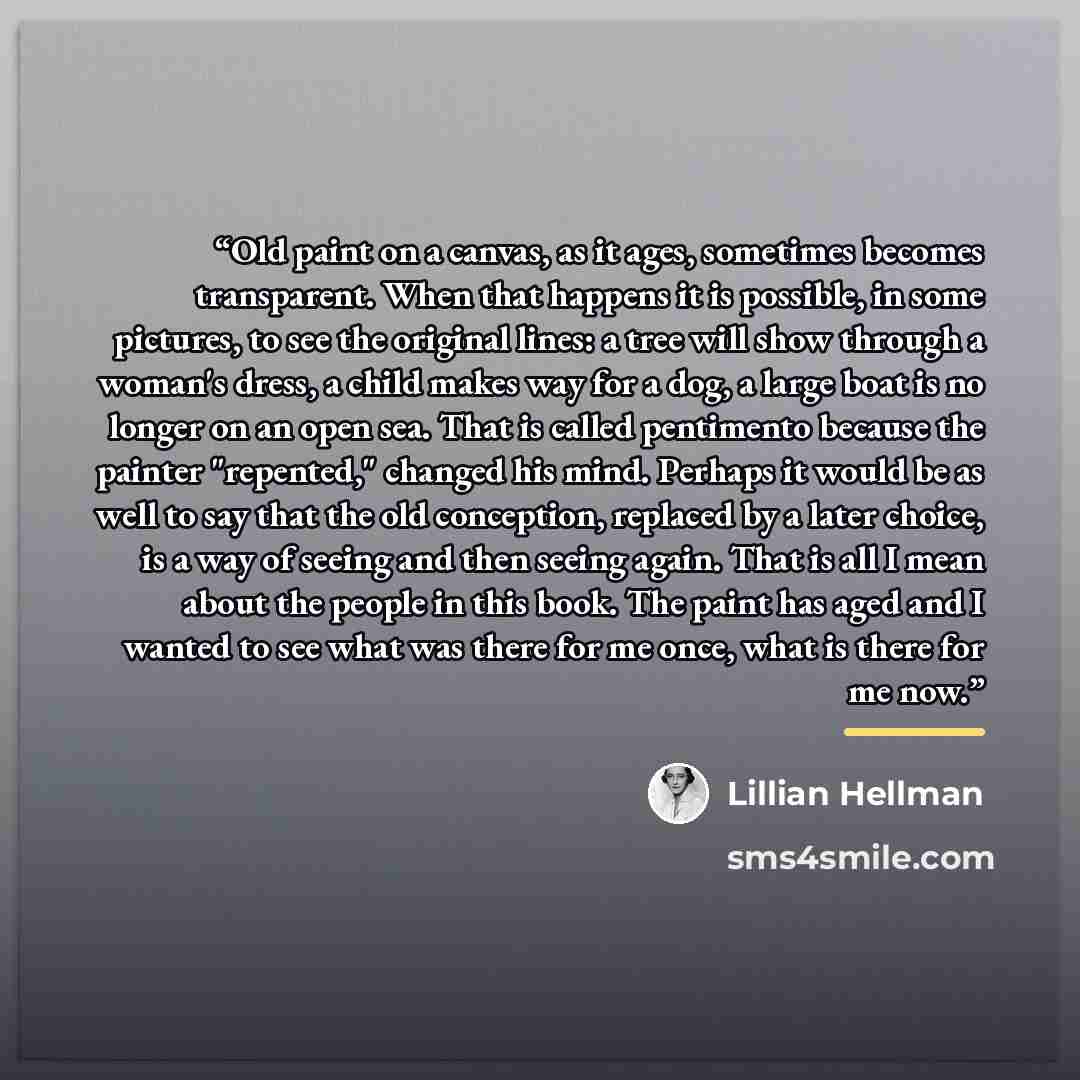 “Old paint on a canvas, as it ages, sometimes becomes transparent. When that happens it is possible, in some pictures, to see the original lines: a tree will show through a woman's dress, a child makes way for a dog, a large boat is no longer on an open sea. That is called pentimento because the…” quote by Lillian Hellman