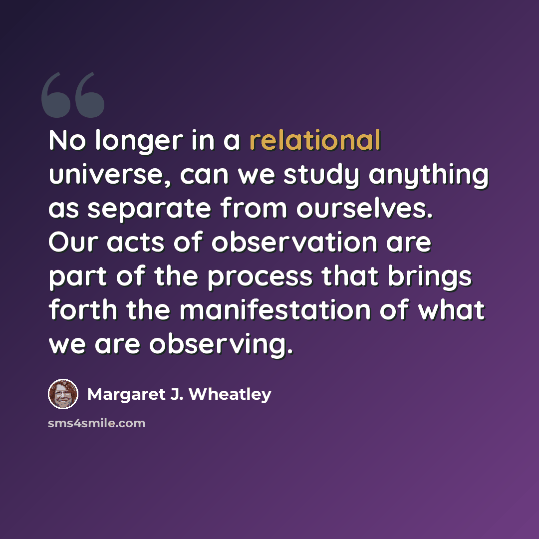 “No longer in a relational universe, can we study anything as separate from ourselves. Our acts of observation are part of the process that brings forth the manifestation of what we are observing.” quote by Margaret J. Wheatley