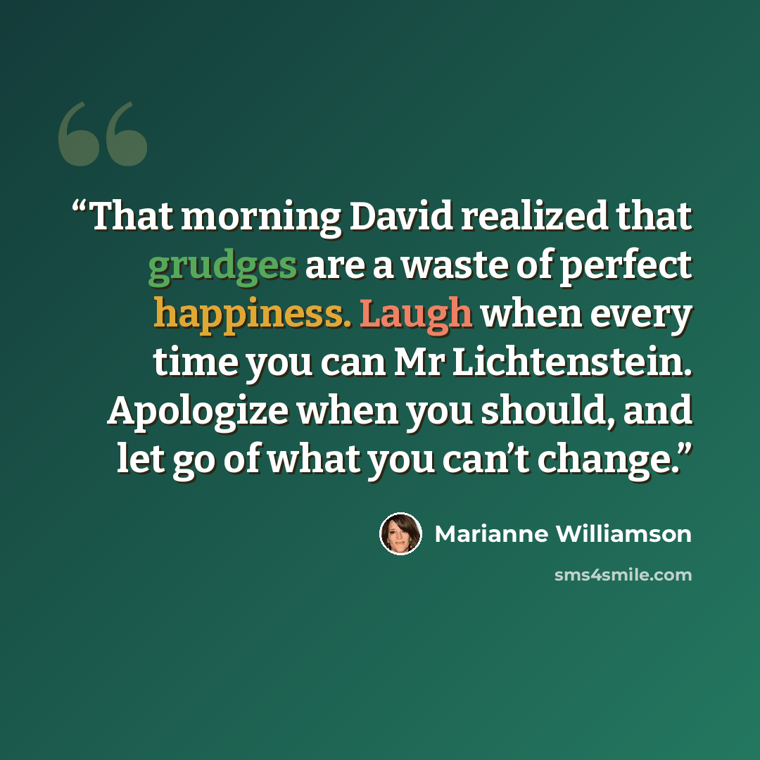 “That morning David realized that grudges are a waste of perfect happiness. Laugh when every time you can Mr Lichtenstein. Apologize when you should, and let go of what you can’t change.” quote by Marianne Williamson